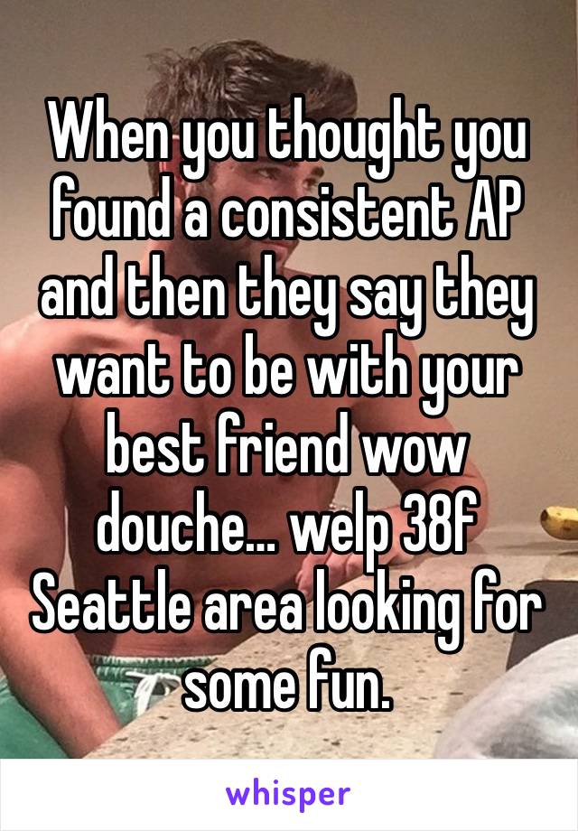 When you thought you found a consistent AP and then they say they want to be with your best friend wow douche… welp 38f Seattle area looking for some fun. 