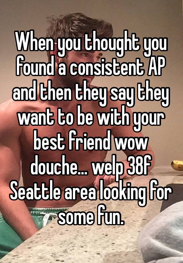 When you thought you found a consistent AP and then they say they want to be with your best friend wow douche… welp 38f Seattle area looking for some fun. 