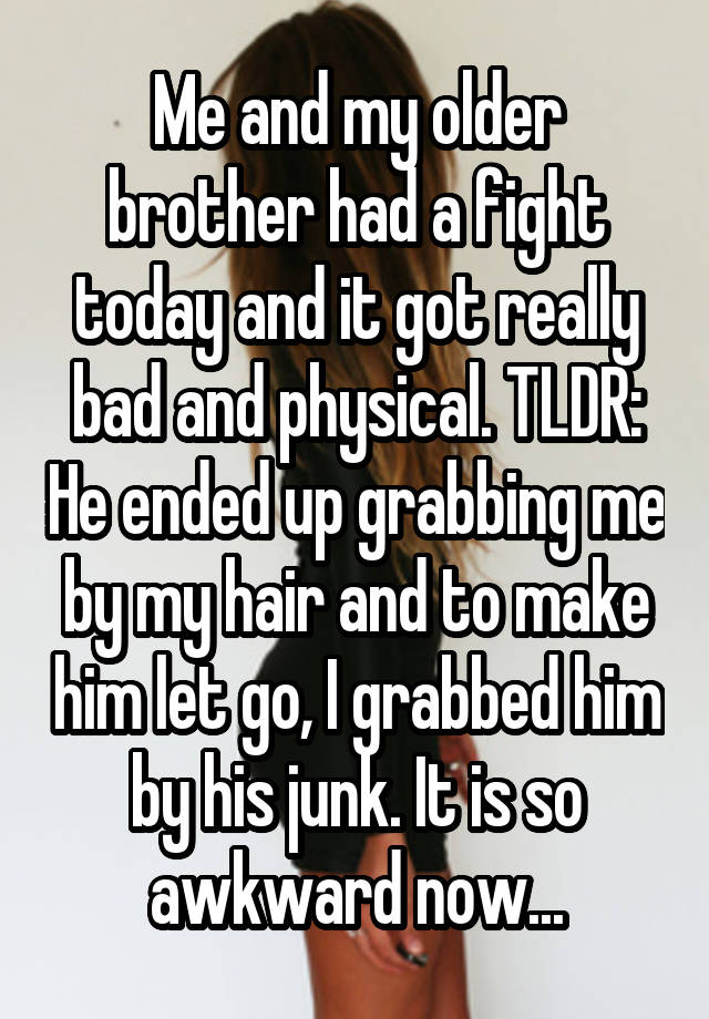 Me and my older brother had a fight today and it got really bad and physical. TLDR: He ended up grabbing me by my hair and to make him let go, I grabbed him by his junk. It is so awkward now...