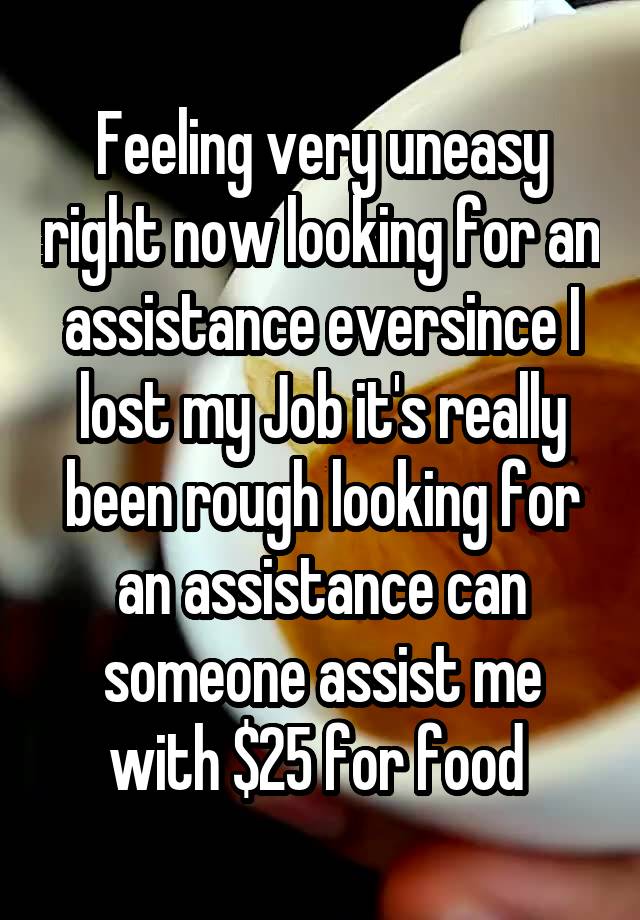 Feeling very uneasy right now looking for an assistance eversince I lost my Job it's really been rough looking for an assistance can someone assist me with $25 for food 