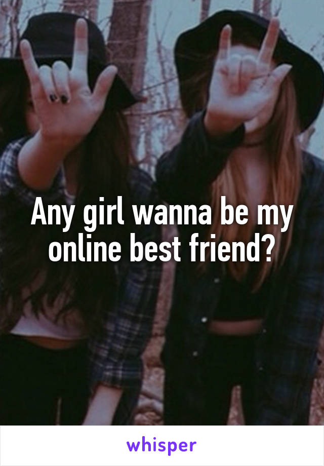 Any girl wanna be my online best friend?