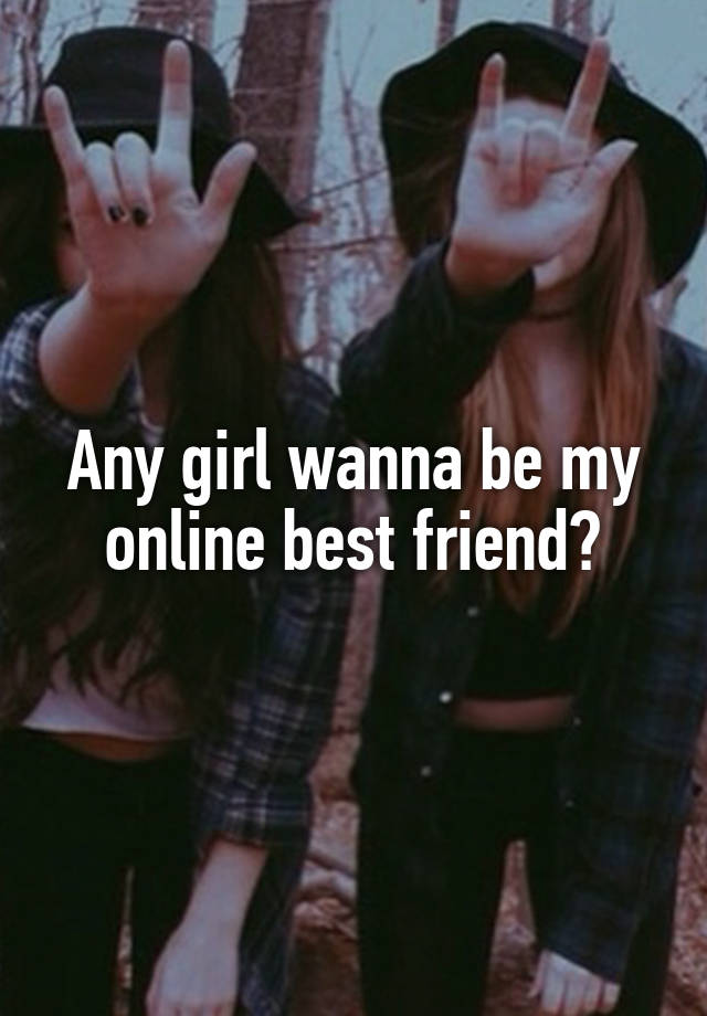 Any girl wanna be my online best friend?