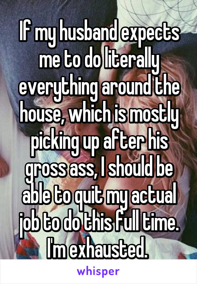 If my husband expects me to do literally everything around the house, which is mostly picking up after his gross ass, I should be able to quit my actual job to do this full time. I'm exhausted. 