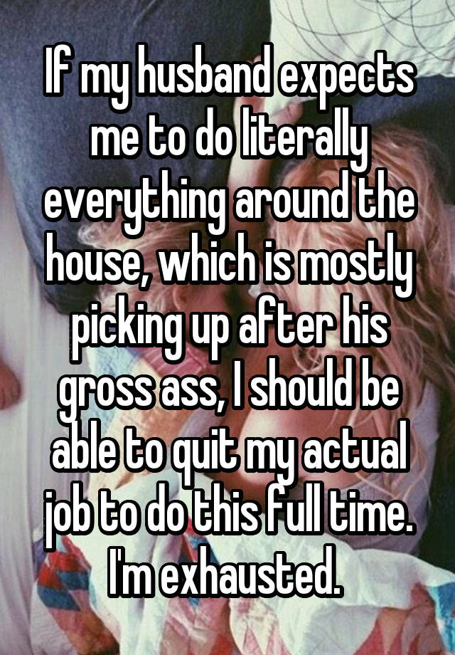 If my husband expects me to do literally everything around the house, which is mostly picking up after his gross ass, I should be able to quit my actual job to do this full time. I'm exhausted. 