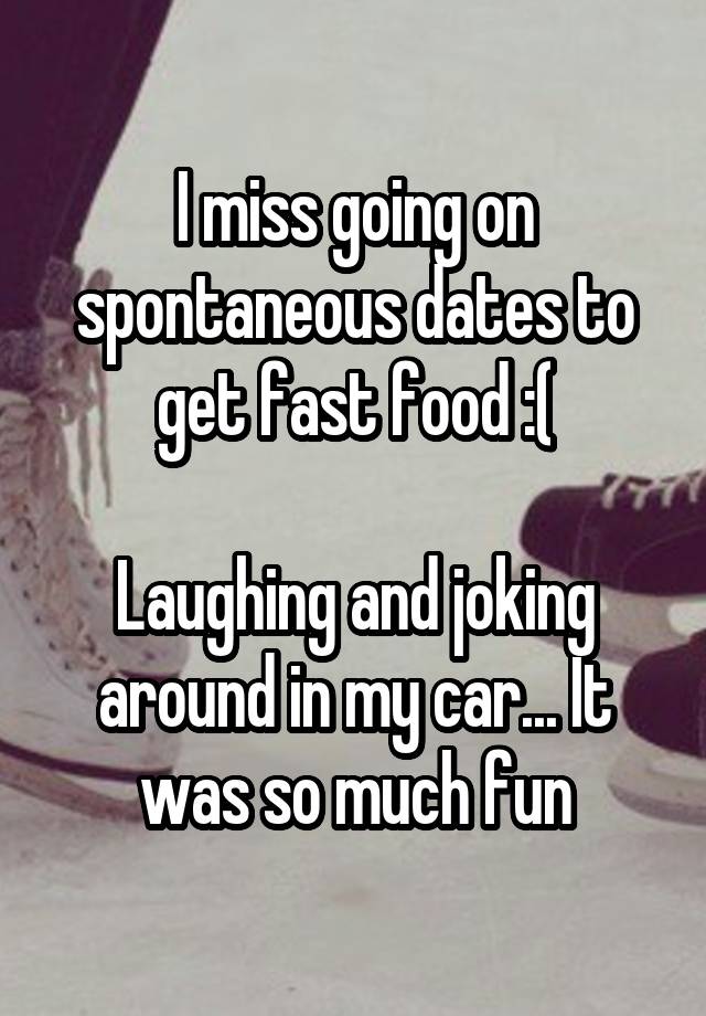 I miss going on spontaneous dates to get fast food :(

Laughing and joking around in my car... It was so much fun