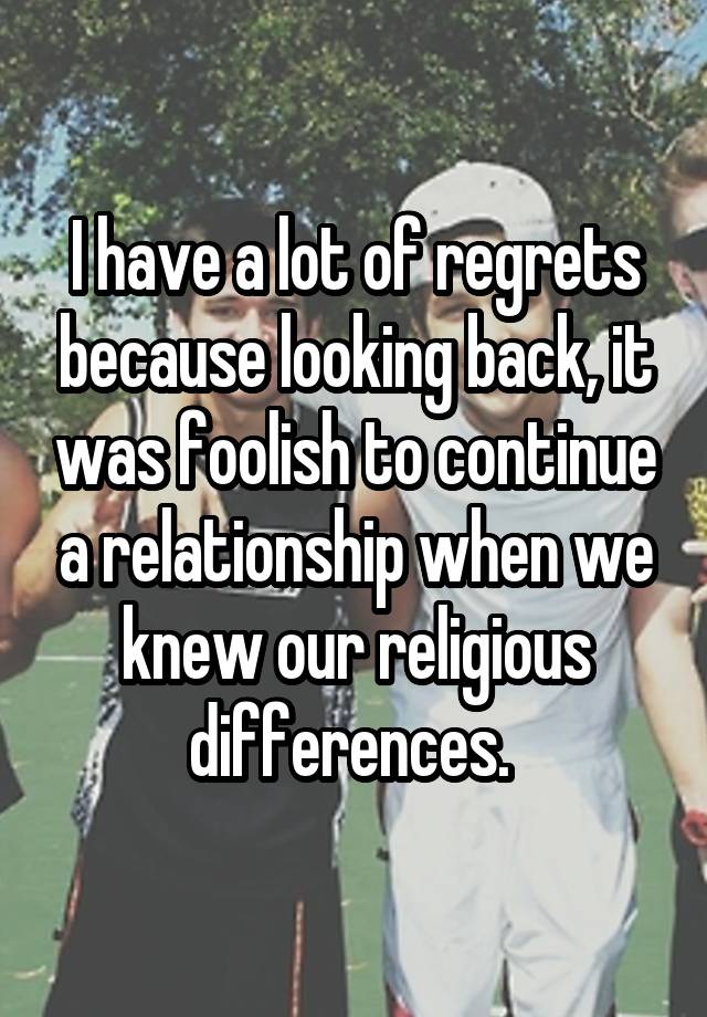 I have a lot of regrets because looking back, it was foolish to continue a relationship when we knew our religious differences. 