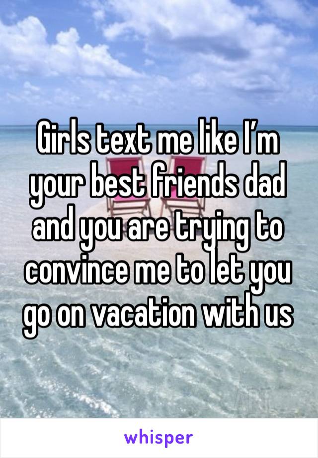 Girls text me like I’m your best friends dad and you are trying to convince me to let you go on vacation with us 