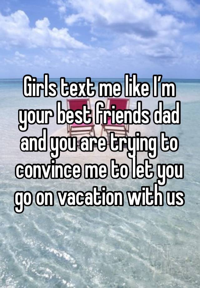 Girls text me like I’m your best friends dad and you are trying to convince me to let you go on vacation with us 