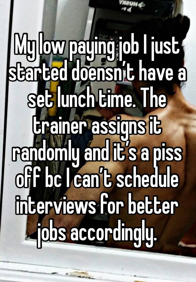 My low paying job I just started doensn’t have a set lunch time. The trainer assigns it randomly and it’s a piss off bc I can’t schedule interviews for better jobs accordingly. 