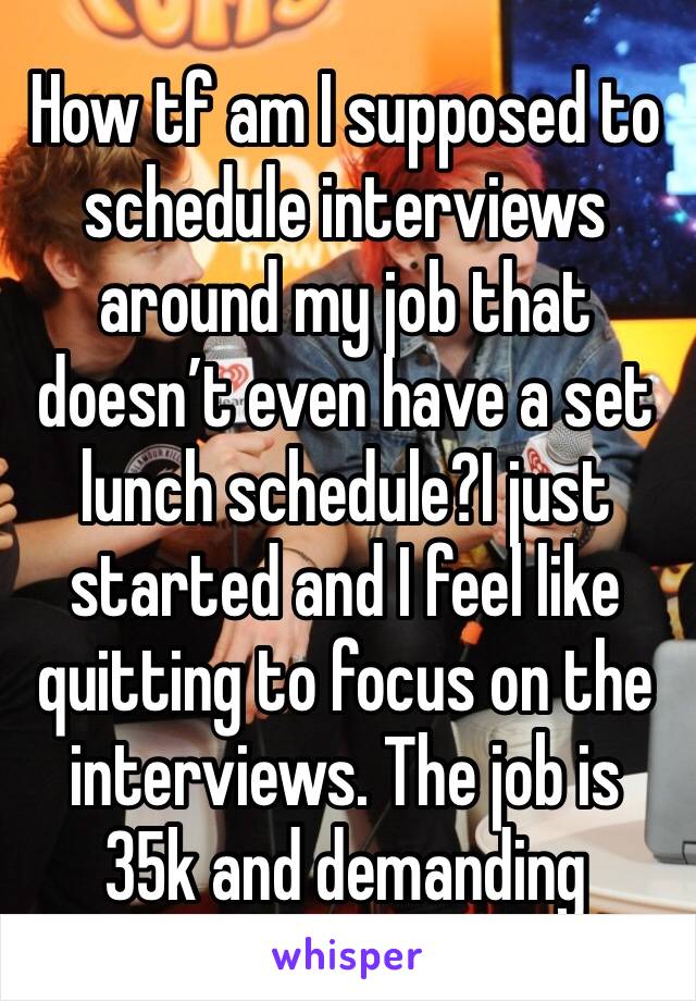 How tf am I supposed to schedule interviews around my job that doesn’t even have a set lunch schedule?I just started and I feel like quitting to focus on the interviews. The job is 35k and demanding