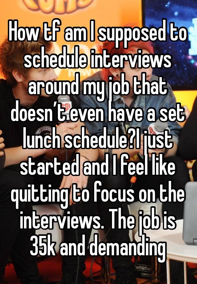 How tf am I supposed to schedule interviews around my job that doesn’t even have a set lunch schedule?I just started and I feel like quitting to focus on the interviews. The job is 35k and demanding