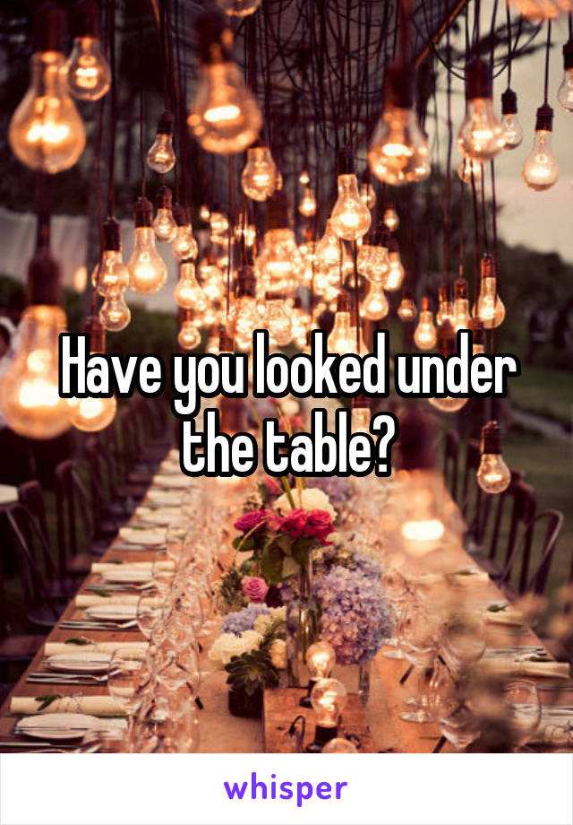 Have you looked under the table?