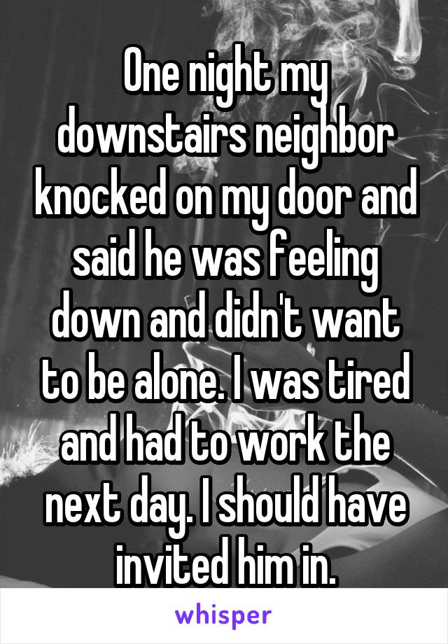 One night my downstairs neighbor knocked on my door and said he was feeling down and didn't want to be alone. I was tired and had to work the next day. I should have invited him in.