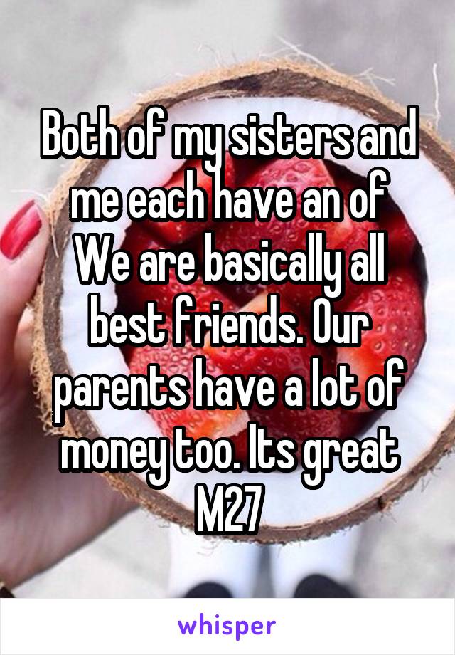 Both of my sisters and me each have an of
We are basically all best friends. Our parents have a lot of money too. Its great
M27