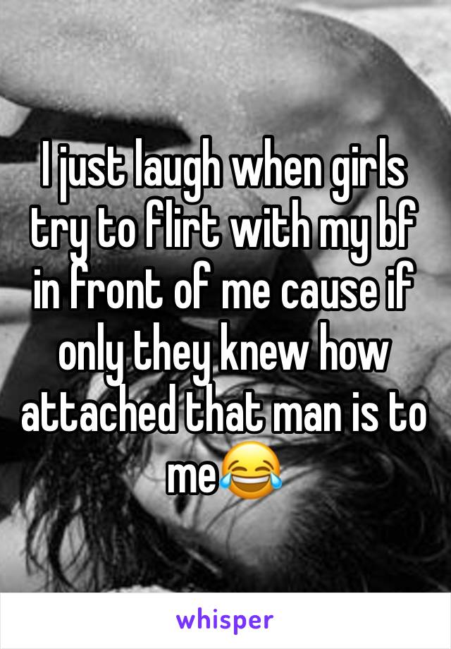 I just laugh when girls try to flirt with my bf in front of me cause if only they knew how attached that man is to me😂