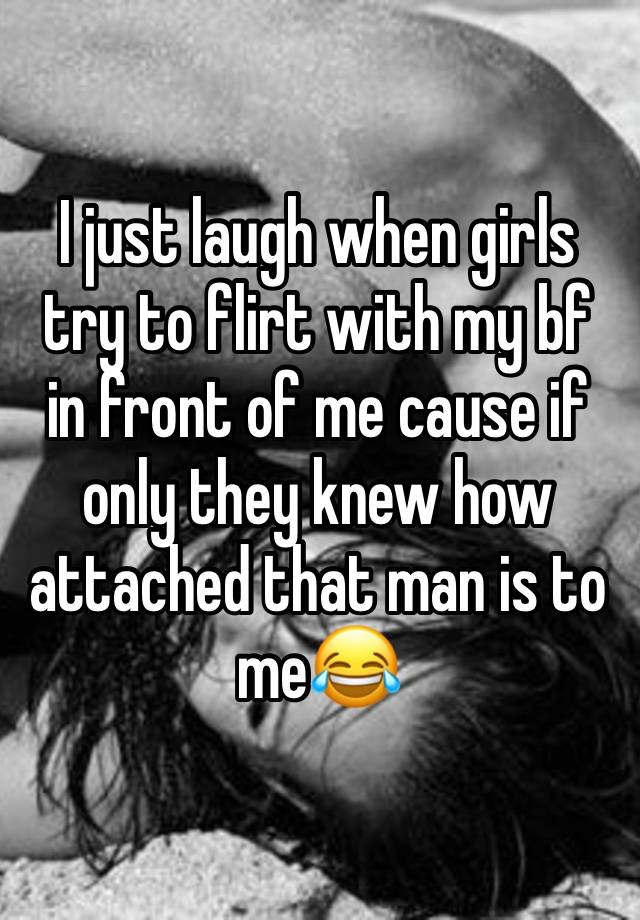 I just laugh when girls try to flirt with my bf in front of me cause if only they knew how attached that man is to me😂