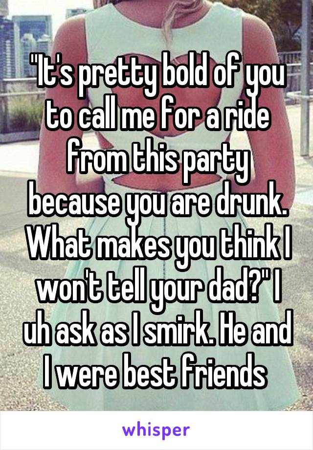 "It's pretty bold of you to call me for a ride from this party because you are drunk. What makes you think I won't tell your dad?" I uh ask as I smirk. He and I were best friends 