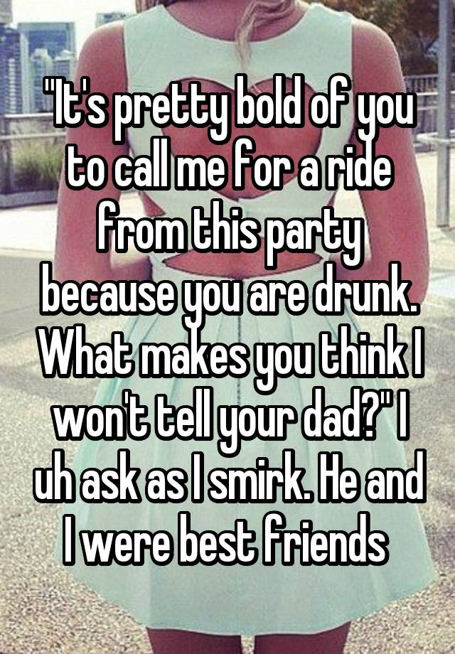 "It's pretty bold of you to call me for a ride from this party because you are drunk. What makes you think I won't tell your dad?" I uh ask as I smirk. He and I were best friends 