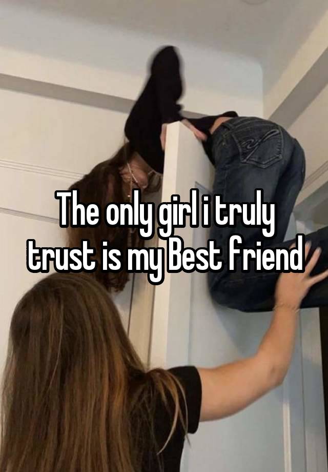 The only girl i truly trust is my Best friend