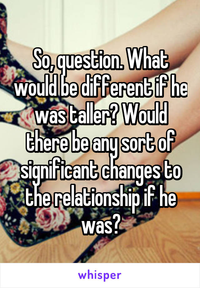 So, question. What would be different if he was taller? Would there be any sort of significant changes to the relationship if he was?