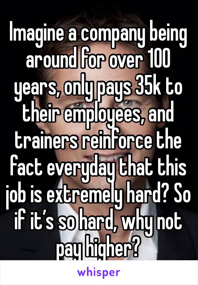 Imagine a company being around for over 100 years, only pays 35k to their employees, and trainers reinforce the fact everyday that this job is extremely hard? So if it’s so hard, why not pay higher?