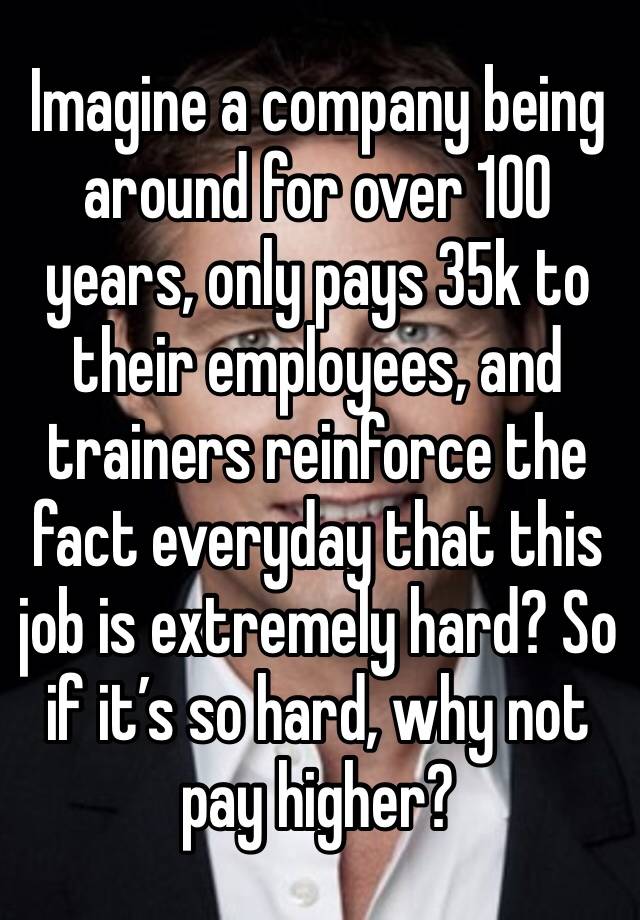 Imagine a company being around for over 100 years, only pays 35k to their employees, and trainers reinforce the fact everyday that this job is extremely hard? So if it’s so hard, why not pay higher?