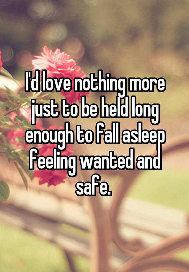 I'd love nothing more just to be held long enough to fall asleep feeling wanted and safe. 