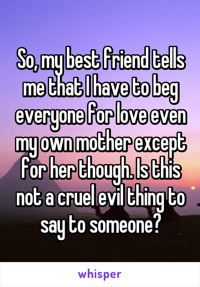 So, my best friend tells me that I have to beg everyone for love even my own mother except for her though. Is this not a cruel evil thing to say to someone?