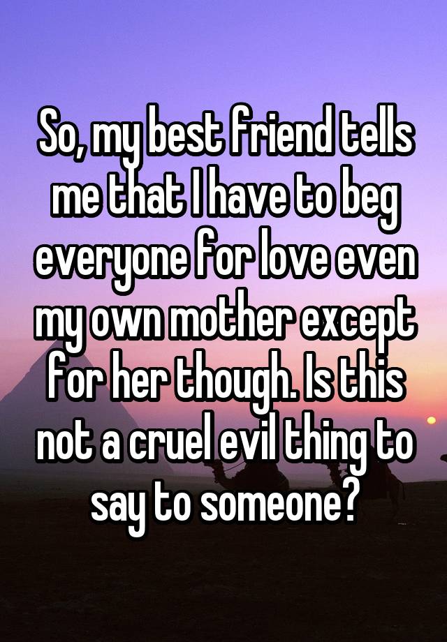 So, my best friend tells me that I have to beg everyone for love even my own mother except for her though. Is this not a cruel evil thing to say to someone?