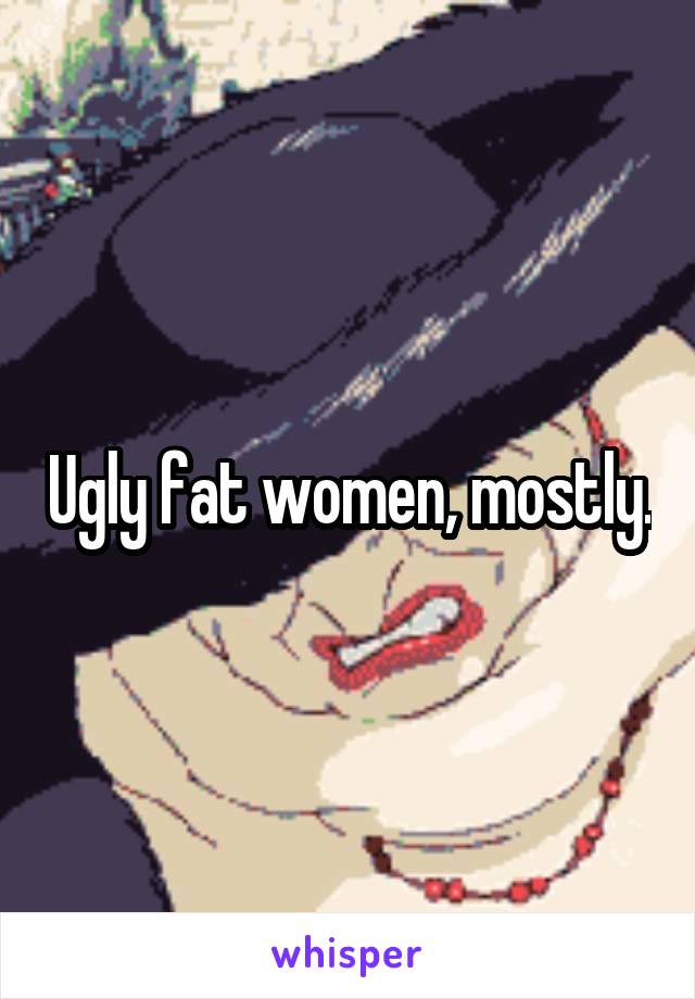 Ugly fat women, mostly.