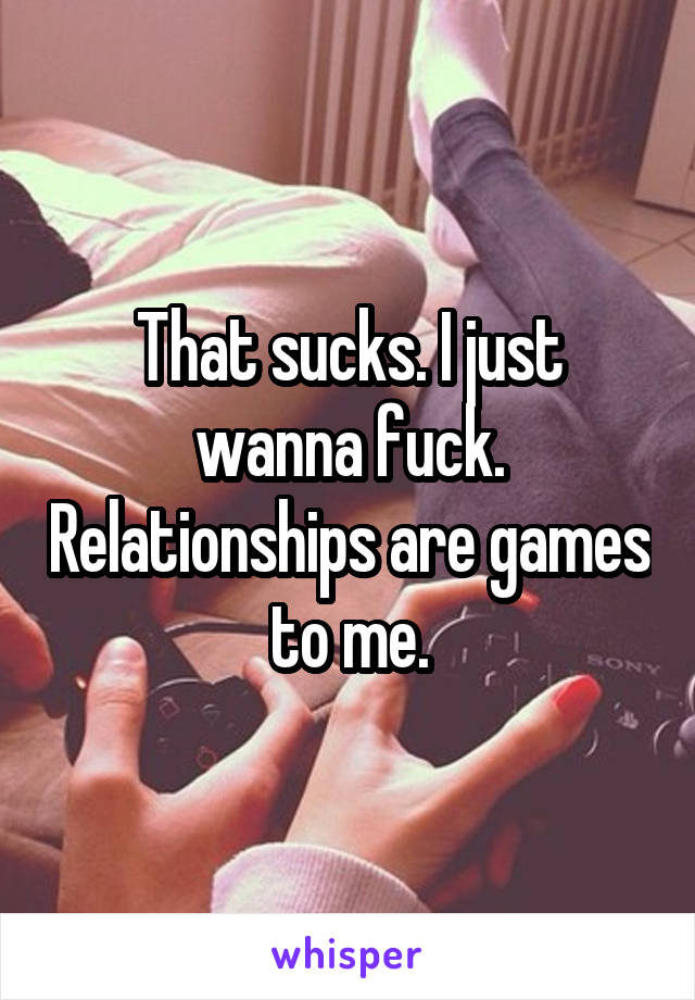 That sucks. I just wanna fuck. Relationships are games to me.