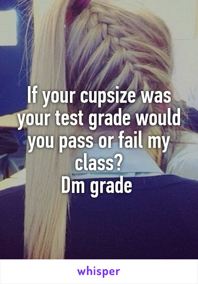 If your cupsize was your test grade would you pass or fail my class?
Dm grade 