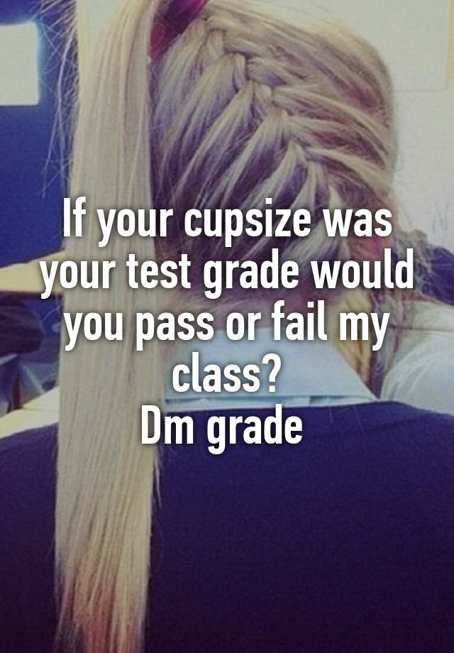 If your cupsize was your test grade would you pass or fail my class?
Dm grade 