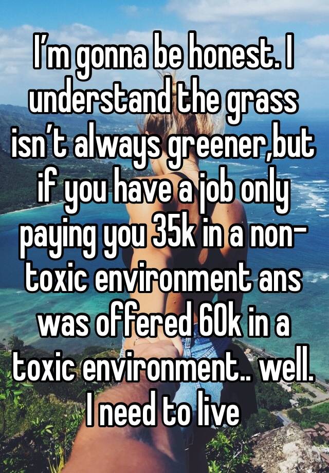 I’m gonna be honest. I understand the grass isn’t always greener,but if you have a job only paying you 35k in a non-toxic environment ans was offered 60k in a toxic environment.. well. I need to live