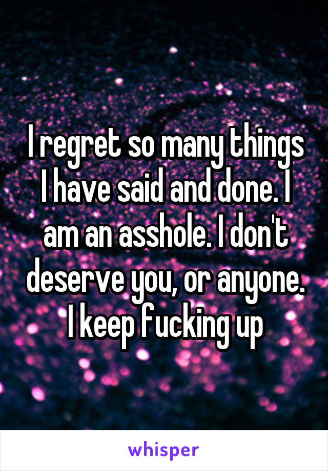 I regret so many things I have said and done. I am an asshole. I don't deserve you, or anyone. I keep fucking up