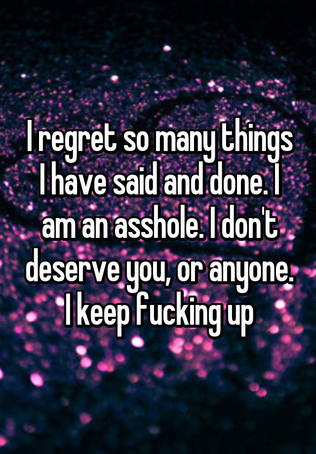 I regret so many things I have said and done. I am an asshole. I don't deserve you, or anyone. I keep fucking up