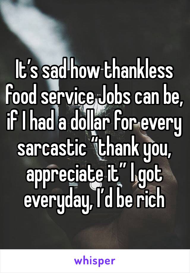 It’s sad how thankless food service Jobs can be, if I had a dollar for every sarcastic “thank you, appreciate it” I got everyday, I’d be rich