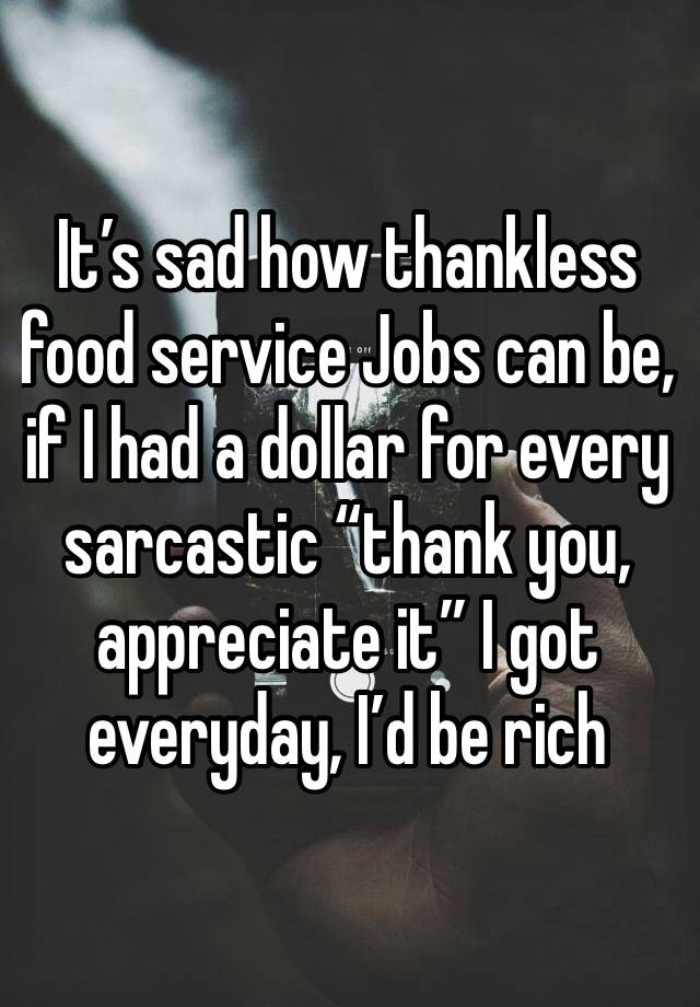 It’s sad how thankless food service Jobs can be, if I had a dollar for every sarcastic “thank you, appreciate it” I got everyday, I’d be rich