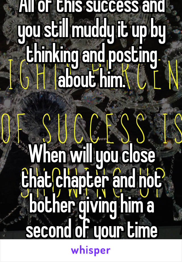 All of this success and you still muddy it up by thinking and posting about him.


When will you close that chapter and not bother giving him a second of your time anymore?