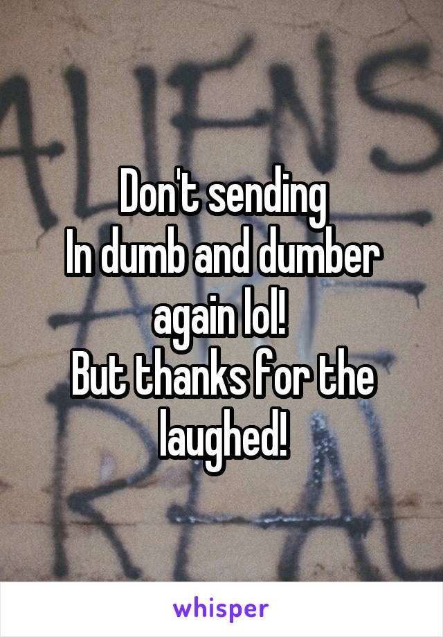 Don't sending
In dumb and dumber again lol! 
But thanks for the laughed!