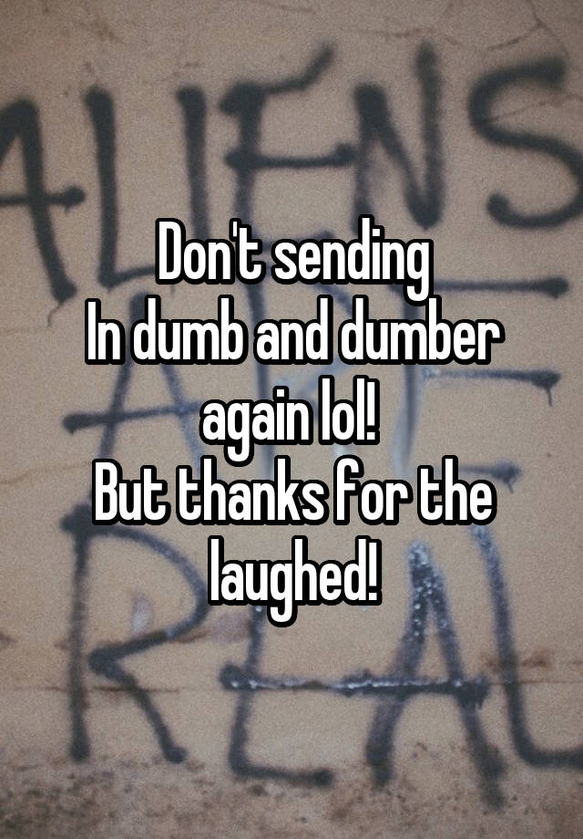 Don't sending
In dumb and dumber again lol! 
But thanks for the laughed!