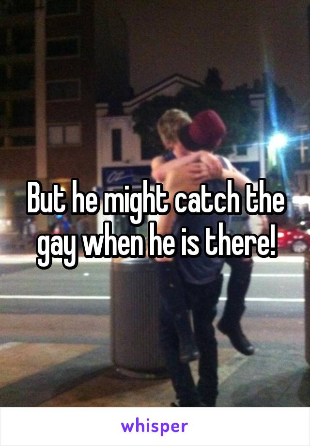 But he might catch the gay when he is there!