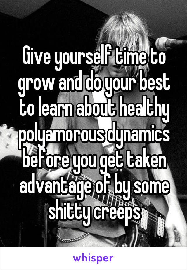 Give yourself time to grow and do your best to learn about healthy polyamorous dynamics before you get taken advantage of by some shitty creeps