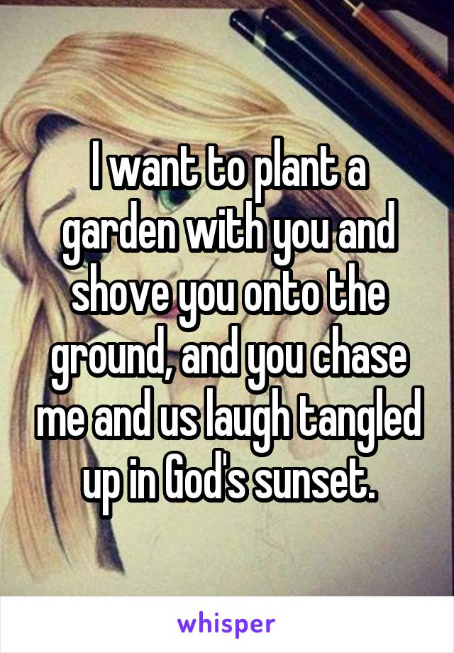 I want to plant a garden with you and shove you onto the ground, and you chase me and us laugh tangled up in God's sunset.