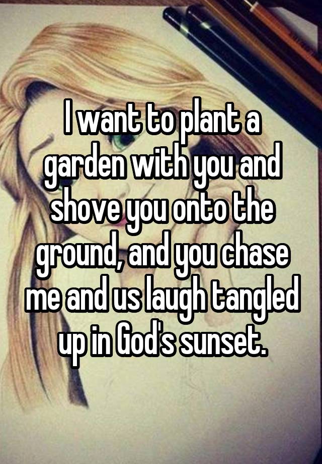 I want to plant a garden with you and shove you onto the ground, and you chase me and us laugh tangled up in God's sunset.