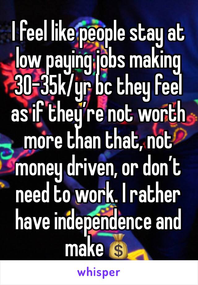 I feel like people stay at low paying jobs making 30-35k/yr bc they feel as if they’re not worth more than that, not money driven, or don’t need to work. I rather have independence and make💰 