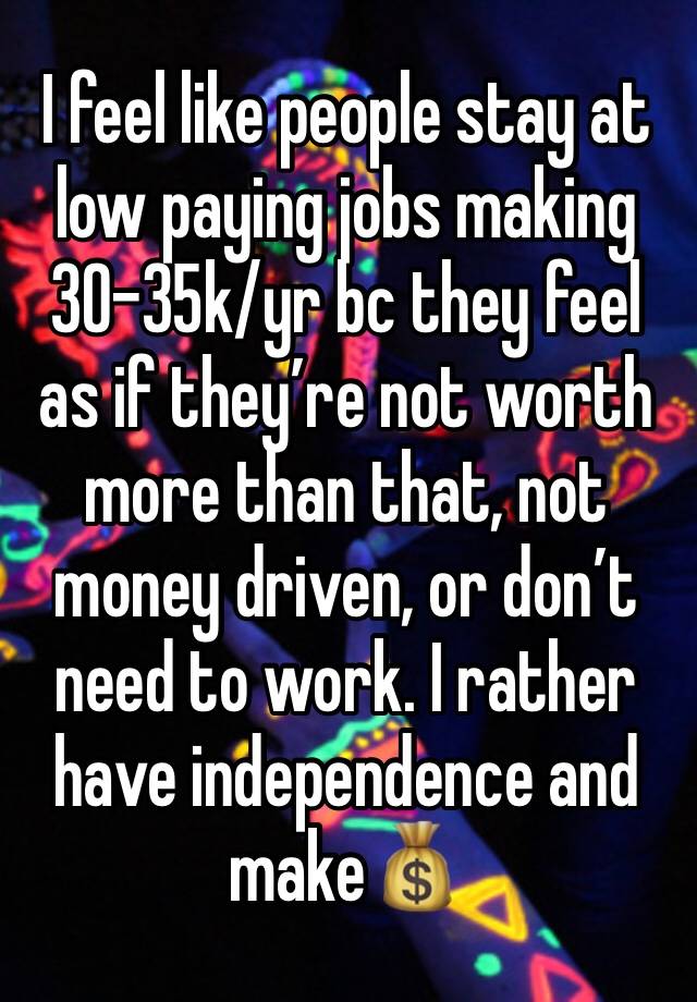 I feel like people stay at low paying jobs making 30-35k/yr bc they feel as if they’re not worth more than that, not money driven, or don’t need to work. I rather have independence and make💰 