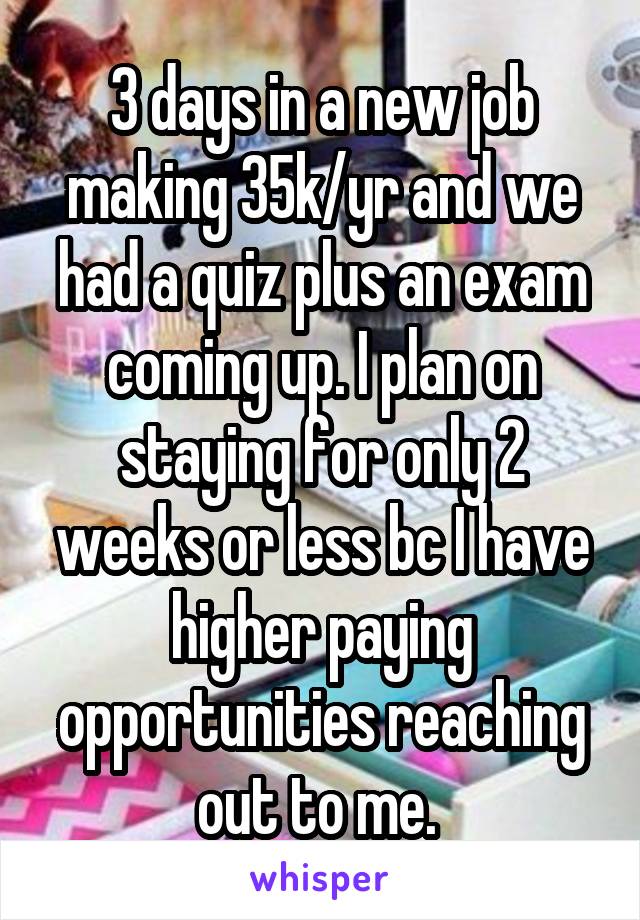 3 days in a new job making 35k/yr and we had a quiz plus an exam coming up. I plan on staying for only 2 weeks or less bc I have higher paying opportunities reaching out to me. 