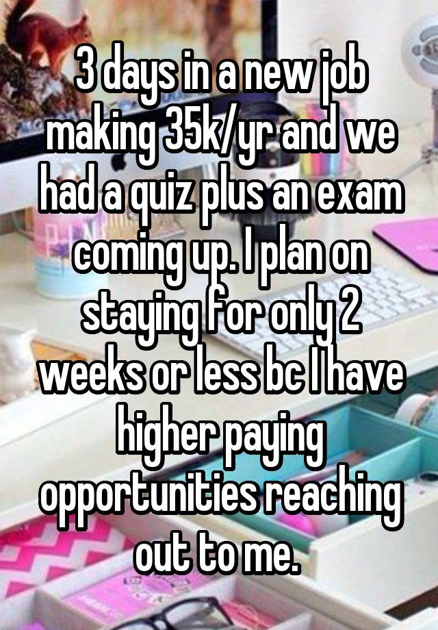 3 days in a new job making 35k/yr and we had a quiz plus an exam coming up. I plan on staying for only 2 weeks or less bc I have higher paying opportunities reaching out to me. 