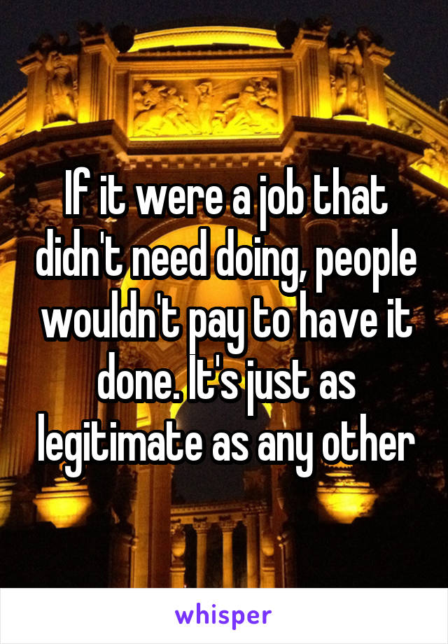 If it were a job that didn't need doing, people wouldn't pay to have it done. It's just as legitimate as any other